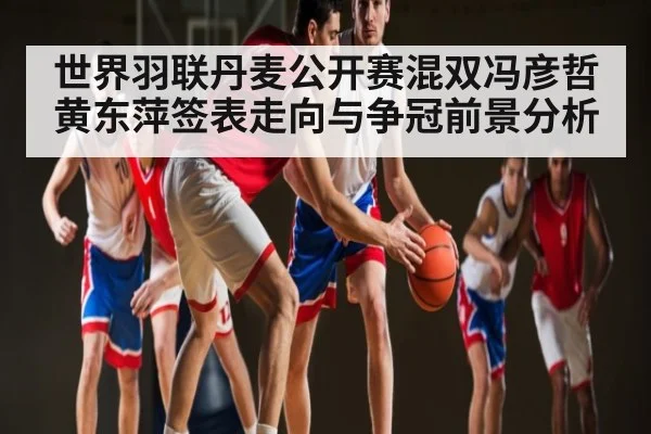 世界羽联丹麦公开赛混双冯彦哲黄东萍签表走向与争冠前景分析 - kaiyun