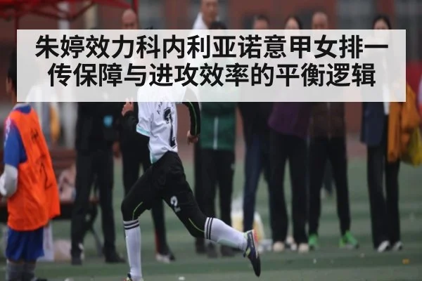 朱婷效力科内利亚诺意甲女排一传保障与进攻效率的平衡逻辑