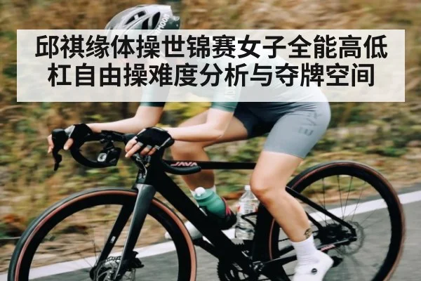 邱祺缘体操世锦赛女子全能高低杠自由操难度分析与夺牌空间